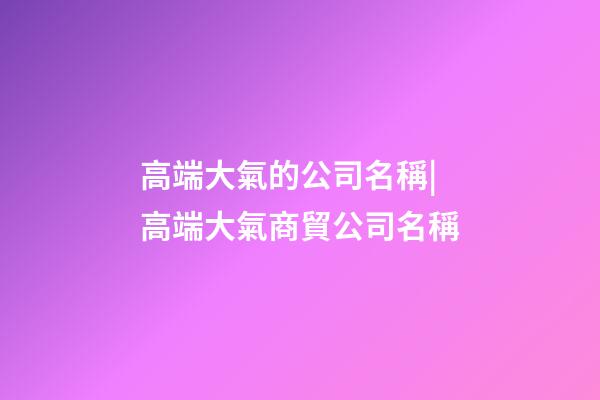高端大氣的公司名稱|高端大氣商貿公司名稱-第1張-公司起名-玄機派